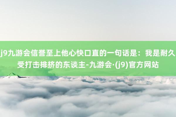 j9九游会信誉至上他心快口直的一句话是：我是耐久受打击排挤的东谈主-九游会·(j9)官方网站