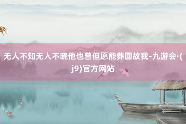 无人不知无人不晓他也曾但愿能葬回故我-九游会·(j9)官方网站