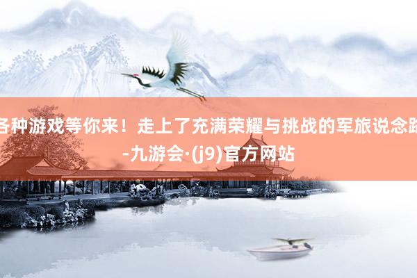 各种游戏等你来！走上了充满荣耀与挑战的军旅说念路-九游会·(j9)官方网站