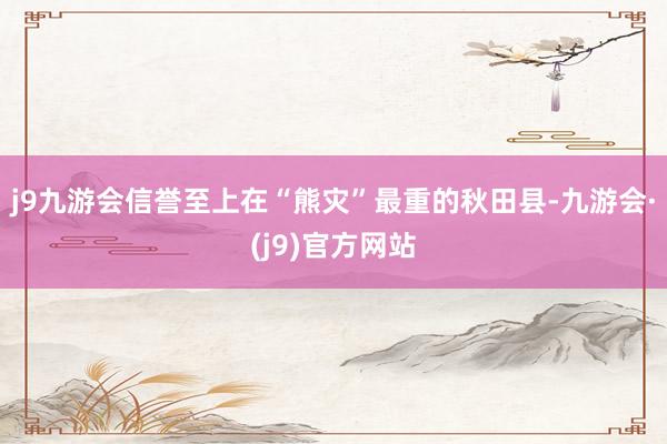 j9九游会信誉至上在“熊灾”最重的秋田县-九游会·(j9)官方网站