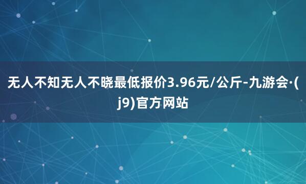 无人不知无人不晓最低报价3.96元/公斤-九游会·(j9)官方网站