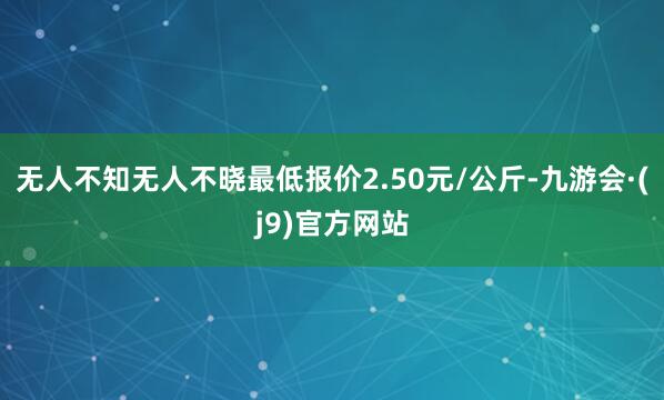 无人不知无人不晓最低报价2.50元/公斤-九游会·(j9)官方网站
