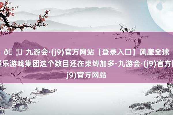 🦄九游会·(j9)官方网站【登录入口】风靡全球的娱乐游戏集团这个数目还在束缚加多-九游会·(j9)官方网站