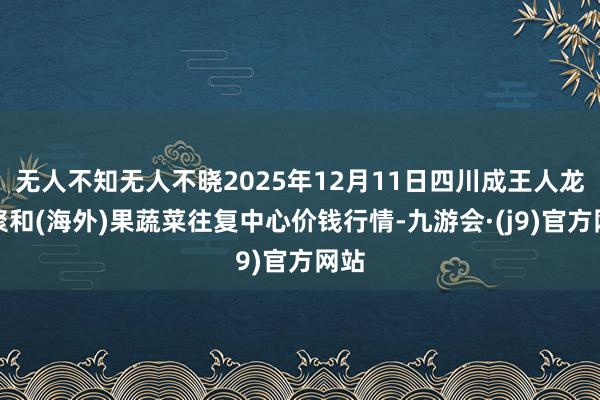 无人不知无人不晓2025年12月11日四川成王人龙泉聚和(海外)果蔬菜往复中心价钱行情-九游会·(j9)官方网站