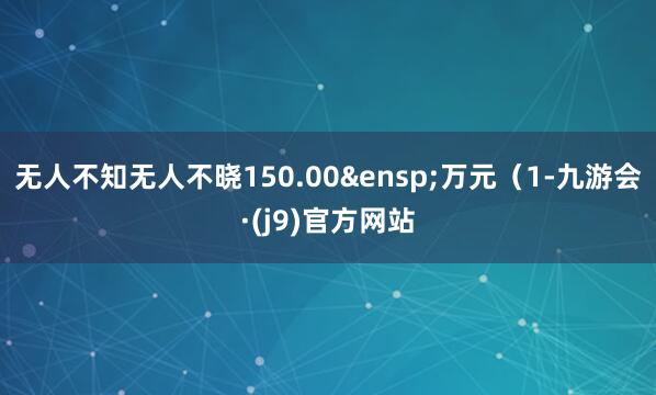无人不知无人不晓150.00&ensp;万元（1-九游会·(j9)官方网站