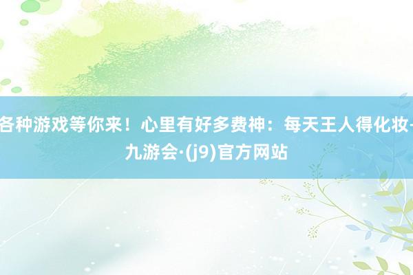 各种游戏等你来！心里有好多费神：每天王人得化妆-九游会·(j9)官方网站
