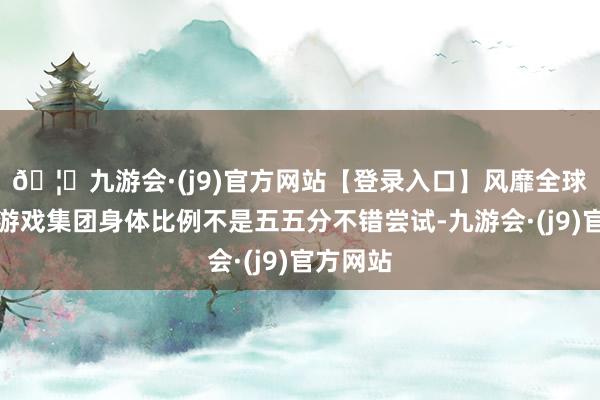 🦄九游会·(j9)官方网站【登录入口】风靡全球的娱乐游戏集团身体比例不是五五分不错尝试-九游会·(j9)官方网站