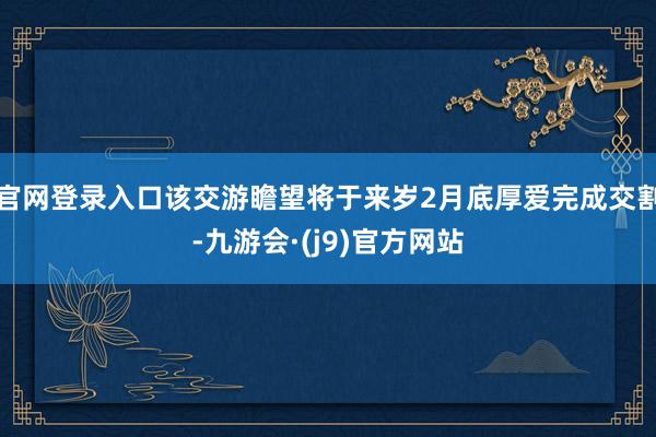 官网登录入口该交游瞻望将于来岁2月底厚爱完成交割-九游会·(j9)官方网站