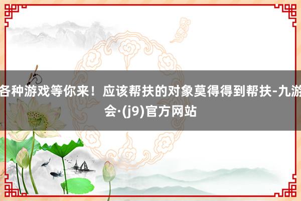 各种游戏等你来！应该帮扶的对象莫得得到帮扶-九游会·(j9)官方网站