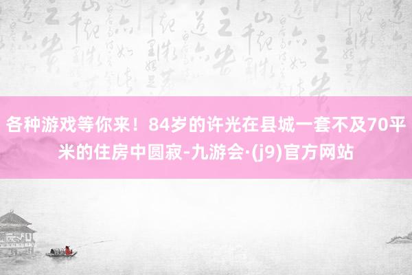 各种游戏等你来！84岁的许光在县城一套不及70平米的住房中圆寂-九游会·(j9)官方网站