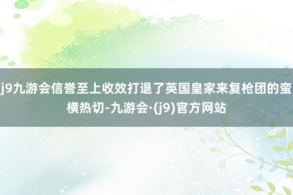 j9九游会信誉至上收效打退了英国皇家来复枪团的蛮横热切-九游会·(j9)官方网站