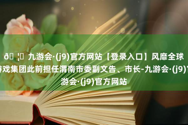 🦄九游会·(j9)官方网站【登录入口】风靡全球的娱乐游戏集团此前担任渭南市委副文告、市长-九游会·(j9)官方网站