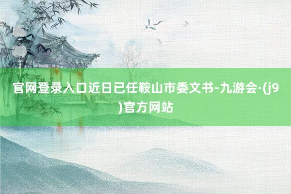 官网登录入口近日已任鞍山市委文书-九游会·(j9)官方网站