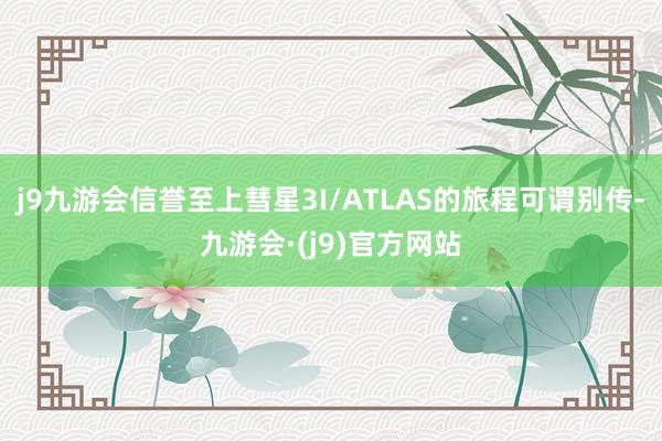 j9九游会信誉至上彗星3I/ATLAS的旅程可谓别传-九游会·(j9)官方网站