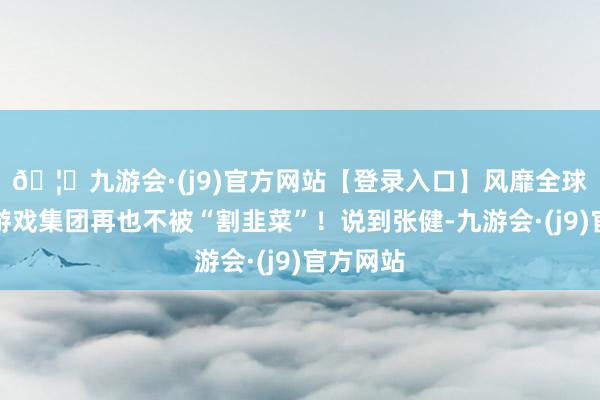 🦄九游会·(j9)官方网站【登录入口】风靡全球的娱乐游戏集团再也不被“割韭菜”！说到张健-九游会·(j9)官方网站