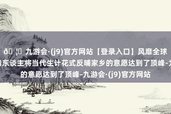 🦄九游会·(j9)官方网站【登录入口】风靡全球的娱乐游戏集团年青东谈主将当代生计花式反哺家乡的意愿达到了顶峰-九游会·(j9)官方网站