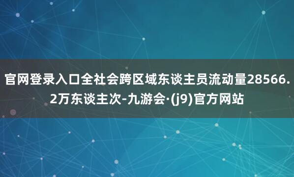 官网登录入口全社会跨区域东谈主员流动量28566.2万东谈主次-九游会·(j9)官方网站